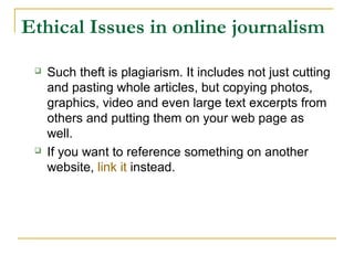 Ethical Issues in online journalism
    Such theft is plagiarism. It includes not just cutting
     and pasting whole articles, but copying photos,
     graphics, video and even large text excerpts from
     others and putting them on your web page as
     well.
    If you want to reference something on another
     website, link it instead.
 