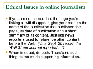 Ethical Issues in online journalism
   If you are concerned that the page you're
    linking to will disappear, give your readers the
    name of the publication that published the
    page, its date of publication and a short
    summary of its content. Just like news
    reporters used to reference other content
    before the Web. (“In a Sept. 20 report, the
    Wall Street Journal reported....").
   When in doubt, do both. There's no such
    thing as too much supporting information.
 