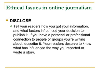 Ethical Issues in online journalism

   DISCLOSE
       Tell your readers how you got your information,
        and what factors influenced your decision to
        publish it. If you have a personal or professional
        connection to people or groups you're writing
        about, describe it. Your readers deserve to know
        what has influenced the way you reported or
        wrote a story.
 