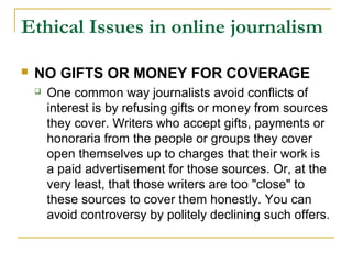 Ethical Issues in online journalism

   NO GIFTS OR MONEY FOR COVERAGE
       One common way journalists avoid conflicts of
        interest is by refusing gifts or money from sources
        they cover. Writers who accept gifts, payments or
        honoraria from the people or groups they cover
        open themselves up to charges that their work is
        a paid advertisement for those sources. Or, at the
        very least, that those writers are too "close" to
        these sources to cover them honestly. You can
        avoid controversy by politely declining such offers.
 