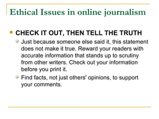 Ethical Issues in online journalism

   CHECK IT OUT, THEN TELL THE TRUTH
       Just because someone else said it, this statement
        does not make it true. Reward your readers with
        accurate information that stands up to scrutiny
        from other writers. Check out your information
        before you print it.
       Find facts, not just others' opinions, to support
        your comments.
 