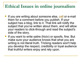 Ethical Issues in online journalism
   If you are writing about someone else, call or e-mail
    them for a comment before you publish. If your
    subject has a blog, link to it. That link will notify the
    subject that you've written about them, and will allow
    your readers to click-through and read the subject's
    side of the story.
   If you want to write satire (hiciv) or spoofs, fine. But
    make sure your audience knows that what you are
    writing is not literal truth. Tricking readers won't help
    you develop the respect, credibility or loyal audience
    that truthful writers enjoy and rely upon.
 