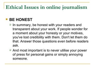Ethical Issues in online journalism

   BE HONEST
       In summary, be honest with your readers and
        transparent about your work. If people wonder for
        a moment about your honesty or your motives,
        you've lost credibility with them. Don't let them do
        that. Answer those questions even before readers
        ask.
       And most important is to never utilise your power
        of press for personal gains or simply annoying
        someone.
 