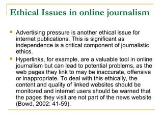 Ethical Issues in online journalism
   Advertising pressure is another ethical issue for
    internet publications. This is significant as
    independence is a critical component of journalistic
    ethics.
   Hyperlinks, for example, are a valuable tool in online
    journalism but can lead to potential problems, as the
    web pages they link to may be inaccurate, offensive
    or inappropriate. To deal with this ethically, the
    content and quality of linked websites should be
    monitored and internet users should be warned that
    the pages they visit are not part of the news website
    (Bowd, 2002: 41-59).
 