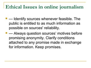 Ethical Issues in online journalism

   — Identify sources whenever feasible. The
    public is entitled to as much information as
    possible on sources' reliability.
   — Always question sources’ motives before
    promising anonymity. Clarify conditions
    attached to any promise made in exchange
    for information. Keep promises.
 