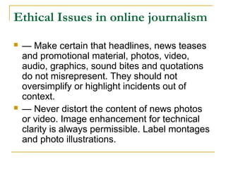 Ethical Issues in online journalism
   — Make certain that headlines, news teases
    and promotional material, photos, video,
    audio, graphics, sound bites and quotations
    do not misrepresent. They should not
    oversimplify or highlight incidents out of
    context.
   — Never distort the content of news photos
    or video. Image enhancement for technical
    clarity is always permissible. Label montages
    and photo illustrations.
 