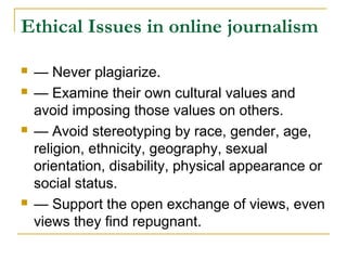 Ethical Issues in online journalism

   — Never plagiarize.
   — Examine their own cultural values and
    avoid imposing those values on others.
   — Avoid stereotyping by race, gender, age,
    religion, ethnicity, geography, sexual
    orientation, disability, physical appearance or
    social status.
   — Support the open exchange of views, even
    views they find repugnant.
 