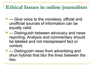 Ethical Issues in online journalism
   — Give voice to the voiceless; official and
    unofficial sources of information can be
    equally valid.
   — Distinguish between advocacy and news
    reporting. Analysis and commentary should
    be labeled and not misrepresent fact or
    context.
   — Distinguish news from advertising and
    shun hybrids that blur the lines between the
    two.
 
