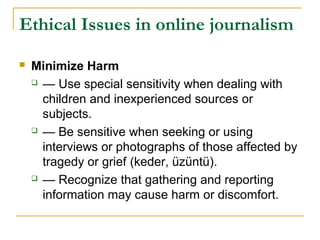 Ethical Issues in online journalism

   Minimize Harm
     — Use special sensitivity when dealing with

      children and inexperienced sources or
      subjects.
     — Be sensitive when seeking or using

      interviews or photographs of those affected by
      tragedy or grief (keder, üzüntü).
     — Recognize that gathering and reporting

      information may cause harm or discomfort.
 