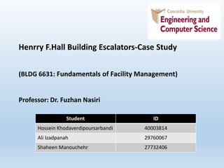 Henrry F.Hall Building Escalators-Case Study
(BLDG 6631: Fundamentals of Facility Management)
Professor: Dr. Fuzhan Nasiri
Student ID
Hossein Khodaverdipoursarbandi 40003814
Ali Izadpanah 29760067
Shaheen Manouchehr 27732406
 