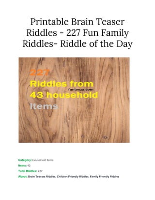 Printable Brain Teaser 
Riddles - 227 Fun Family 
Riddles- Riddle of the Day 
 
 
 
Category:​ HouseHold Items 
Items:​ ​43 
Total Riddles:​ ​227 
About:​ ​Brain Teasers Riddles, Children Friendly Riddles, Family Friendly Riddles 
 
