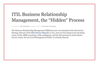 ITIL Business Relationship
Management, the “Hidden” Process
Contributed by Paul Smith-Allen on August 14, 2013 in Information Technology
The Business Relationship Management (BRM) process was introduced into the Service
Strategy element of the ITIL Service Lifecycle in 2011, but you’d be forgiven for not being
aware of this. BRM is perhaps a little ambiguous, and the line between it and its better-
known cousin, Service Level Management (SLM), is certainly blurred.
 