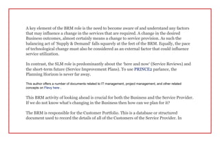 A key element of the BRM role is the need to become aware of and understand any factors
that may influence a change in the services that are required. A change in the desired
Business outcomes, almost certainly means a change to service provision. As such the
balancing act of ‘Supply & Demand’ falls squarely at the feet of the BRM. Equally, the pace
of technological change must also be considered as an external factor that could influence
service utilization.
In contrast, the SLM role is predominantly about the ‘here and now’ (Service Reviews) and
the short-term future (Service Improvement Plans). To use PRINCE2 parlance, the
Planning Horizon is never far away.
This author offers a number of documents related to IT management, project management, and other related
concepts on Flevy here .
This BRM activity of looking ahead is crucial for both the Business and the Service Provider.
If we do not know what’s changing in the Business then how can we plan for it?
The BRM is responsible for the Customer Portfolio. This is a database or structured
document used to record the details of all of the Customers of the Service Provider. In
 