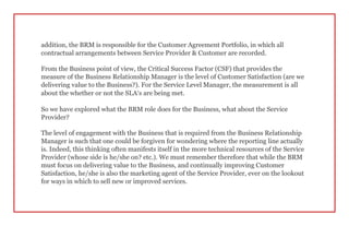addition, the BRM is responsible for the Customer Agreement Portfolio, in which all
contractual arrangements between Service Provider & Customer are recorded.
From the Business point of view, the Critical Success Factor (CSF) that provides the
measure of the Business Relationship Manager is the level of Customer Satisfaction (are we
delivering value to the Business?). For the Service Level Manager, the measurement is all
about the whether or not the SLA’s are being met.
So we have explored what the BRM role does for the Business, what about the Service
Provider?
The level of engagement with the Business that is required from the Business Relationship
Manager is such that one could be forgiven for wondering where the reporting line actually
is. Indeed, this thinking often manifests itself in the more technical resources of the Service
Provider (whose side is he/she on? etc.). We must remember therefore that while the BRM
must focus on delivering value to the Business, and continually improving Customer
Satisfaction, he/she is also the marketing agent of the Service Provider, ever on the lookout
for ways in which to sell new or improved services.
 