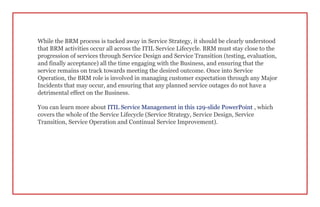 While the BRM process is tucked away in Service Strategy, it should be clearly understood
that BRM activities occur all across the ITIL Service Lifecycle. BRM must stay close to the
progression of services through Service Design and Service Transition (testing, evaluation,
and finally acceptance) all the time engaging with the Business, and ensuring that the
service remains on track towards meeting the desired outcome. Once into Service
Operation, the BRM role is involved in managing customer expectation through any Major
Incidents that may occur, and ensuring that any planned service outages do not have a
detrimental effect on the Business.
You can learn more about ITIL Service Management in this 129-slide PowerPoint , which
covers the whole of the Service Lifecycle (Service Strategy, Service Design, Service
Transition, Service Operation and Continual Service Improvement).
 