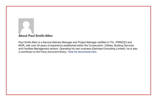 About Paul Smith-Allen
Paul Smith-Allen is a Service Delivery Manager and Project Manager certified in ITIL, PRINCE2 and
MOR, with over 30 years of experience established within the Construction, Utilities, Building Services
and Facilities Management sectors. Operating his own business (Dartview Consulting Limited), he is also
a contributor to the Flevy document library. View his documents here.
 