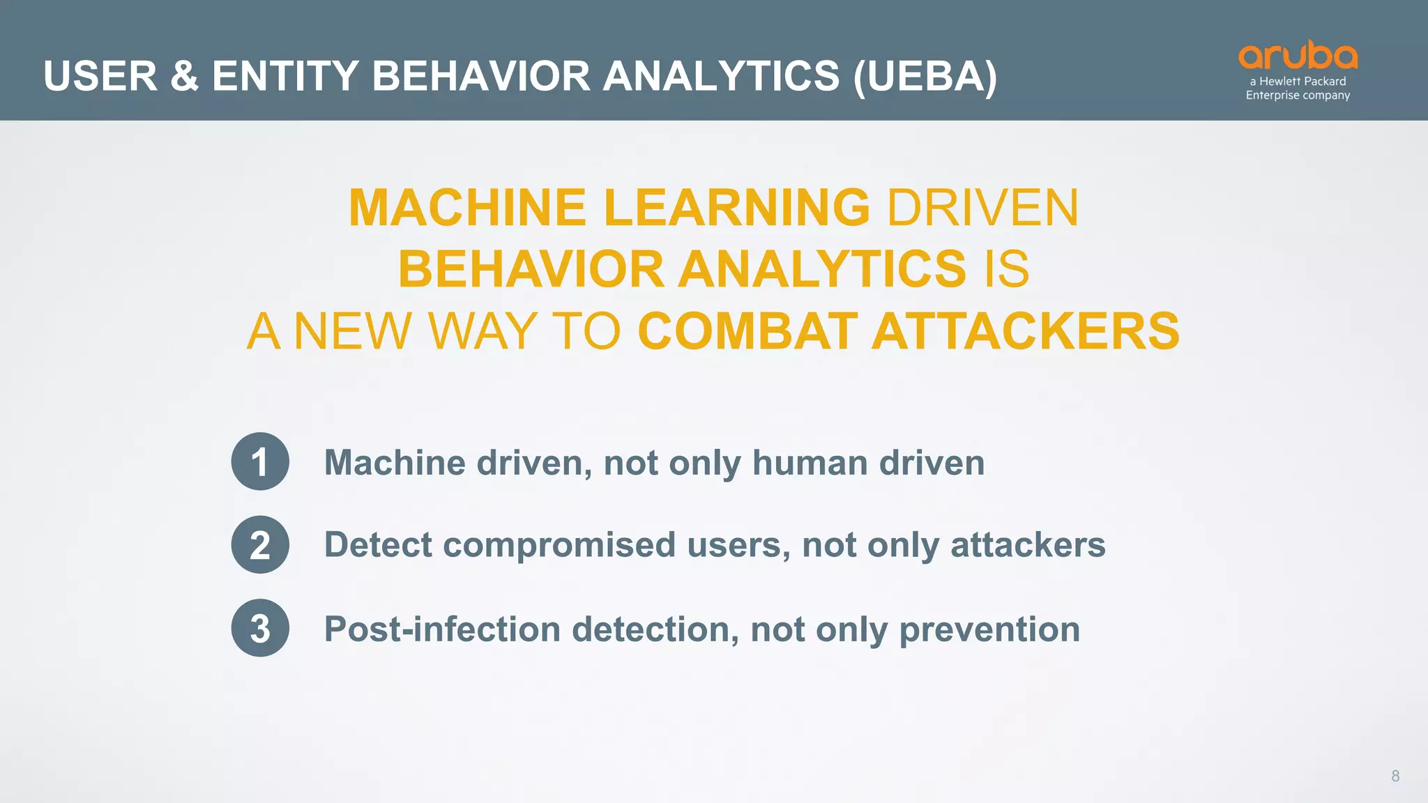 8
USER & ENTITY BEHAVIOR ANALYTICS (UEBA)
MACHINE LEARNING DRIVEN
BEHAVIOR ANALYTICS IS
A NEW WAY TO COMBAT ATTACKERS
1
2
3
Machine driven, not only human driven
Detect compromised users, not only attackers
Post-infection detection, not only prevention
 