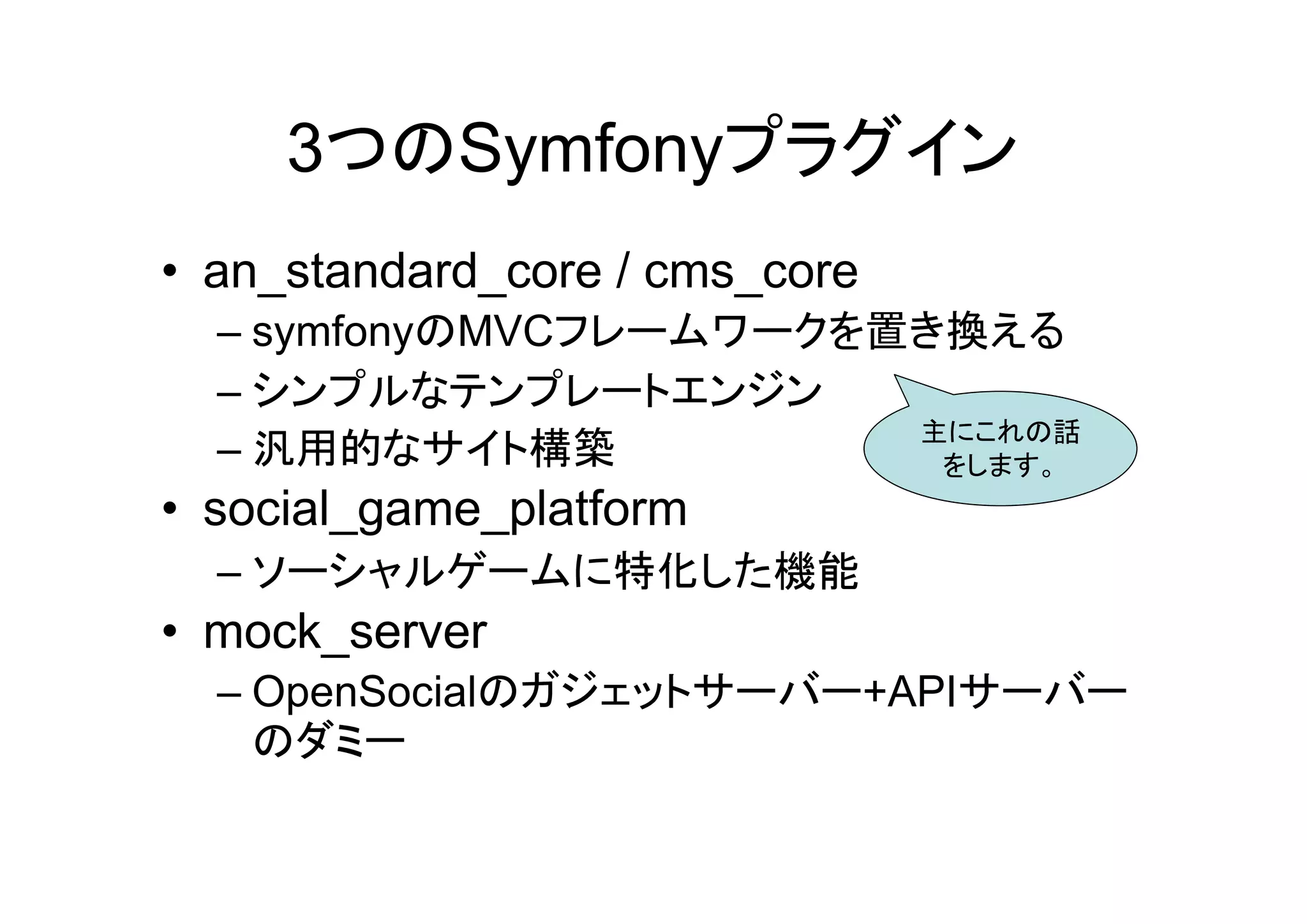 3つのSymfonyプラグイン
• an_standard_core / cms_core
  – symfonyのMVCフレームワークを置き換える
  – シンプルなテンプレートエンジン
                        主にこれの話
  – 汎用的なサイト構築            をします。
• social_game_platform
  – ソーシャルゲームに特化した機能
• mock_server
  – OpenSocialのガジェットサーバー+APIサーバー
    のダミー
 