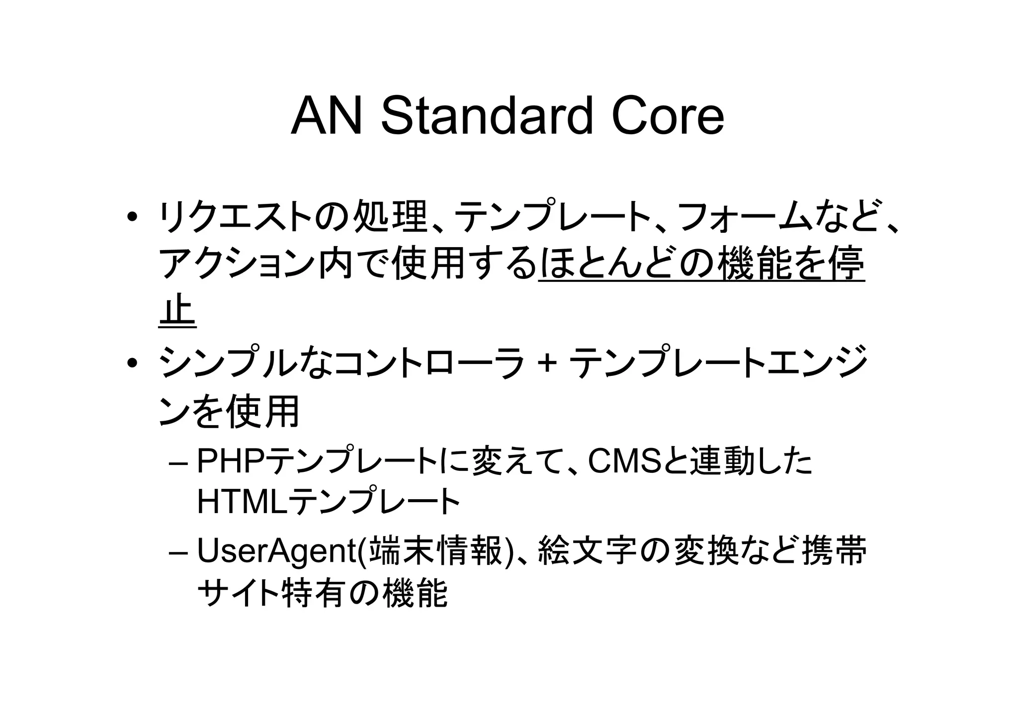 AN Standard Core
• リクエストの処理、テンプレート、フォームなど、
  アクション内で使用するほとんどの機能を停
  止
• シンプルなコントローラ + テンプレートエンジ
  ンを使用
 – PHPテンプレートに変えて、CMSと連動した
   HTMLテンプレート
 – UserAgent(端末情報)、絵文字の変換など携帯
   サイト特有の機能
 