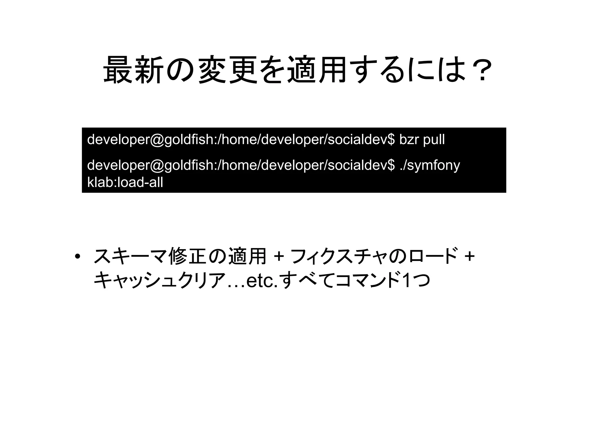最新の変更を適用するには？

developer@goldfish:/home/developer/socialdev$ bzr pull
developer@goldfish:/home/developer/socialdev$ ./symfony
klab:load-all




• スキーマ修正の適用 + フィクスチャのロード +
  キャッシュクリア…etc.すべてコマンド1つ
 