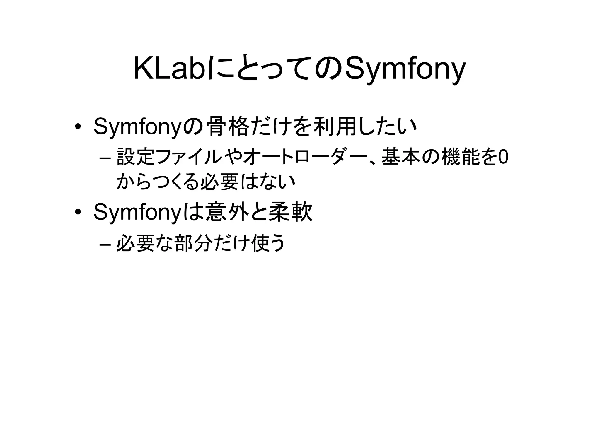 KLabにとってのSymfony
• Symfonyの骨格だけを利用したい
 – 設定ファイルやオートローダー、基本の機能を0
   からつくる必要はない
• Symfonyは意外と柔軟
 – 必要な部分だけ使う
 