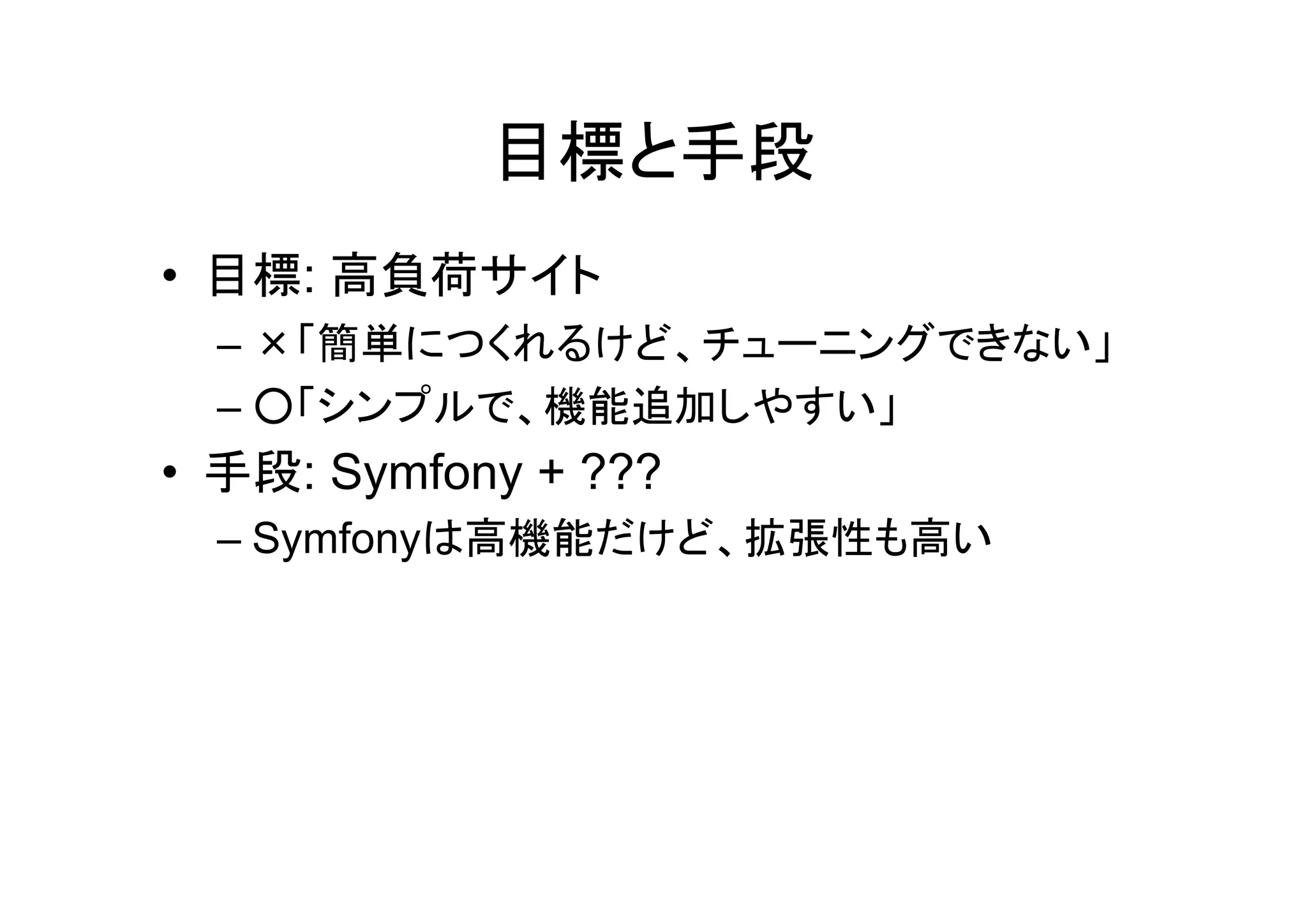 目標と手段
• 目標: 高負荷サイト
  – ×「簡単につくれるけど、チューニングできない」
  – ○「シンプルで、機能追加しやすい」
• 手段: Symfony + ???
  – Symfonyは高機能だけど、拡張性も高い
 