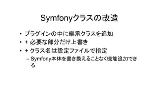 Symfonyクラスの改造
• プラグインの中に継承クラスを追加
• + 必要な部分だけ上書き
• + クラス名は設定ファイルで指定
 – Symfony本体を書き換えることなく機能追加でき
   る
 
