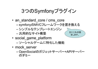 3つのSymfonyプラグイン
• an_standard_core / cms_core
  – symfonyのMVCフレームワークを置き換える
  – シンプルなテンプレートエンジン
                        主にこれの話
  – 汎用的なサイト構築            をします。
• social_game_platform
  – ソーシャルゲームに特化した機能
• mock_server
  – OpenSocialのガジェットサーバー+APIサーバー
    のダミー
 