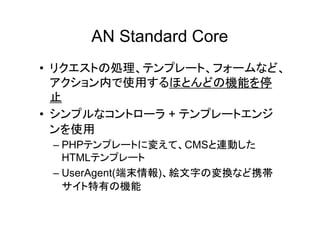 AN Standard Core
• リクエストの処理、テンプレート、フォームなど、
  アクション内で使用するほとんどの機能を停
  止
• シンプルなコントローラ + テンプレートエンジ
  ンを使用
 – PHPテンプレートに変えて、CMSと連動した
   HTMLテンプレート
 – UserAgent(端末情報)、絵文字の変換など携帯
   サイト特有の機能
 