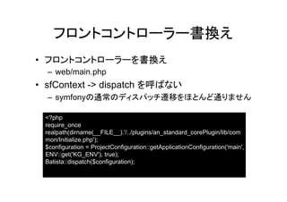 フロントコントローラー書換え
• フロントコントローラーを書換え
  – web/main.php
• sfContext -> dispatch を呼ばない
  – symfonyの通常のディスパッチ遷移をほとんど通りません

 <?php
 require_once
 realpath(dirname(__FILE__).'/../plugins/an_standard_corePlugin/lib/com
 mon/Initialize.php');
 $configuration = ProjectConfiguration::getApplicationConfiguration('main',
 ENV::get('KG_ENV'), true);
 Batista::dispatch($configuration);
 