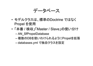 データベース
• モデルクラスは、標準のDoctrine ではなく
  Propel を使用
• 「本番 / 検収」「Master / Slave」の使い分け
 – AN_SfPropelDatabase
 – 複数のDBを使いわけられるようにPropelを拡張
 – databases.yml で独自クラスを設定
 