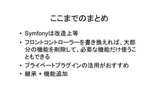 ここまでのまとめ
• Symfonyは改造上等
• フロントコントローラーを書き換えれば、大部
  分の機能を削除して、必要な機能だけ使うこ
  ともできる
• プライベートプラグインの活用がおすすめ
• 継承 + 機能追加
 