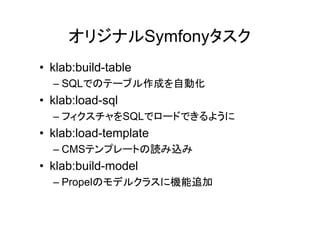 オリジナルSymfonyタスク
• klab:build-table
  – SQLでのテーブル作成を自動化
• klab:load-sql
  – フィクスチャをSQLでロードできるように
• klab:load-template
  – CMSテンプレートの読み込み
• klab:build-model
  – Propelのモデルクラスに機能追加
 