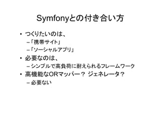 Symfonyとの付き合い方
• つくりたいのは、
 – 「携帯サイト」
 – 「ソーシャルアプリ」
• 必要なのは、
 – シンプルで高負荷に耐えられるフレームワーク
• 高機能なORマッパー？ ジェネレータ？
 – 必要ない
 