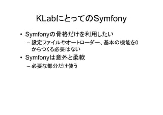 KLabにとってのSymfony
• Symfonyの骨格だけを利用したい
 – 設定ファイルやオートローダー、基本の機能を0
   からつくる必要はない
• Symfonyは意外と柔軟
 – 必要な部分だけ使う
 