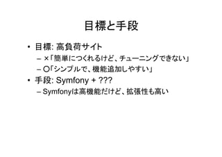 目標と手段
• 目標: 高負荷サイト
  – ×「簡単につくれるけど、チューニングできない」
  – ○「シンプルで、機能追加しやすい」
• 手段: Symfony + ???
  – Symfonyは高機能だけど、拡張性も高い
 
