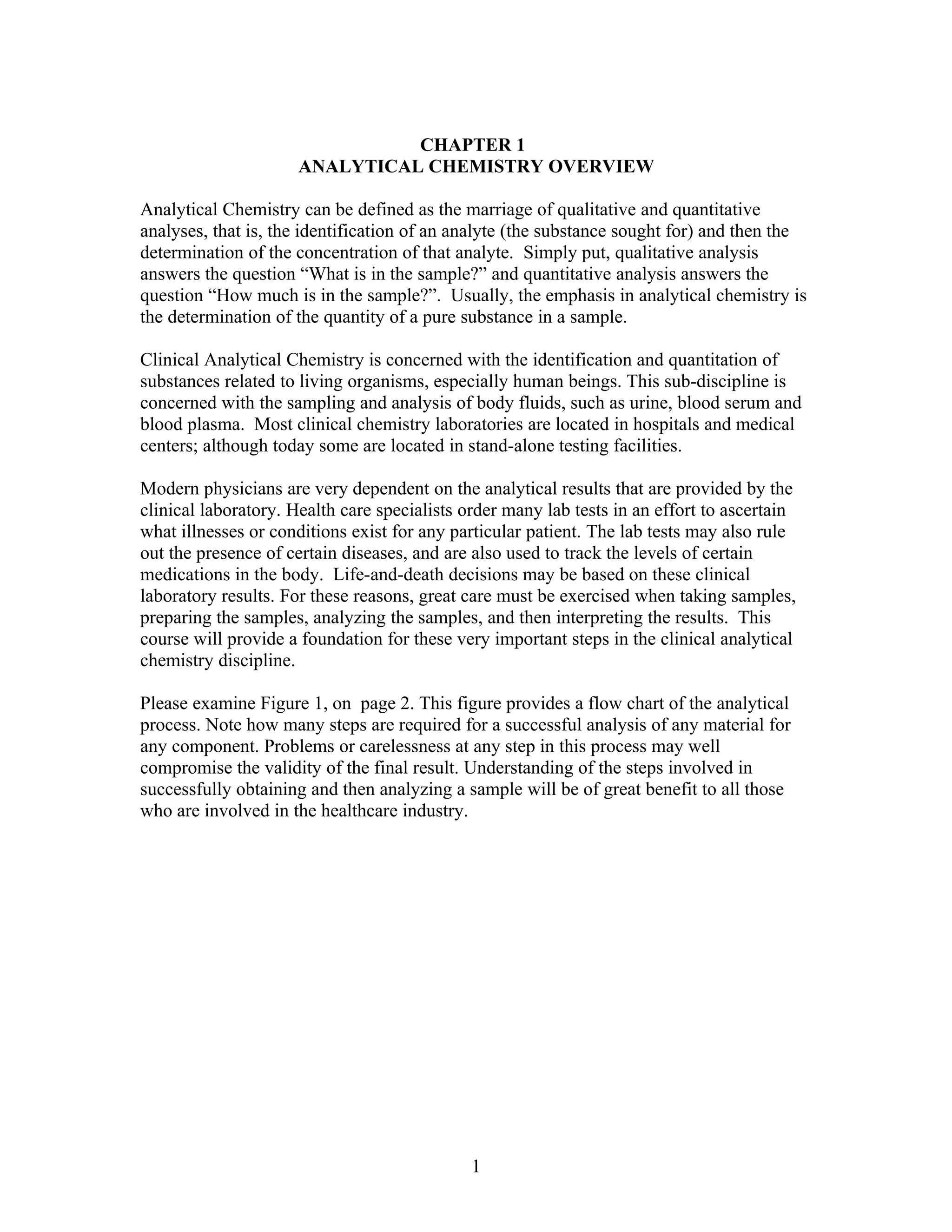 CHAPTER 1
                     ANALYTICAL CHEMISTRY OVERVIEW

Analytical Chemistry can be defined as the marriage of qualitative and quantitative
analyses, that is, the identification of an analyte (the substance sought for) and then the
determination of the concentration of that analyte. Simply put, qualitative analysis
answers the question “What is in the sample?” and quantitative analysis answers the
question “How much is in the sample?”. Usually, the emphasis in analytical chemistry is
the determination of the quantity of a pure substance in a sample.

Clinical Analytical Chemistry is concerned with the identification and quantitation of
substances related to living organisms, especially human beings. This sub-discipline is
concerned with the sampling and analysis of body fluids, such as urine, blood serum and
blood plasma. Most clinical chemistry laboratories are located in hospitals and medical
centers; although today some are located in stand-alone testing facilities.

Modern physicians are very dependent on the analytical results that are provided by the
clinical laboratory. Health care specialists order many lab tests in an effort to ascertain
what illnesses or conditions exist for any particular patient. The lab tests may also rule
out the presence of certain diseases, and are also used to track the levels of certain
medications in the body. Life-and-death decisions may be based on these clinical
laboratory results. For these reasons, great care must be exercised when taking samples,
preparing the samples, analyzing the samples, and then interpreting the results. This
course will provide a foundation for these very important steps in the clinical analytical
chemistry discipline.

Please examine Figure 1, on page 2. This figure provides a flow chart of the analytical
process. Note how many steps are required for a successful analysis of any material for
any component. Problems or carelessness at any step in this process may well
compromise the validity of the final result. Understanding of the steps involved in
successfully obtaining and then analyzing a sample will be of great benefit to all those
who are involved in the healthcare industry.




                                             1
 