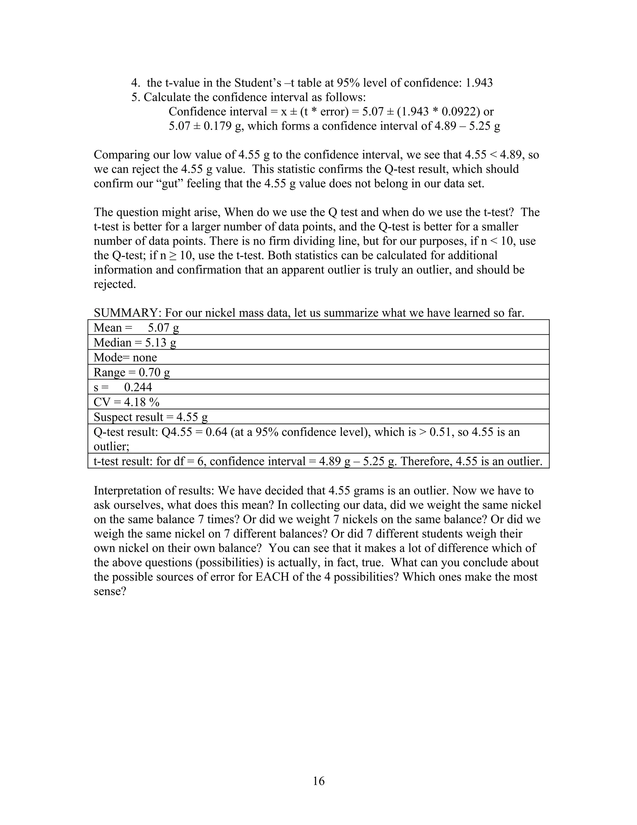 4. the t-value in the Student’s –t table at 95% level of confidence: 1.943
        5. Calculate the confidence interval as follows:
                Confidence interval = x ± (t * error) = 5.07 ± (1.943 * 0.0922) or
                5.07 ± 0.179 g, which forms a confidence interval of 4.89 – 5.25 g

Comparing our low value of 4.55 g to the confidence interval, we see that 4.55 < 4.89, so
we can reject the 4.55 g value. This statistic confirms the Q-test result, which should
confirm our “gut” feeling that the 4.55 g value does not belong in our data set.

The question might arise, When do we use the Q test and when do we use the t-test? The
t-test is better for a larger number of data points, and the Q-test is better for a smaller
number of data points. There is no firm dividing line, but for our purposes, if n < 10, use
the Q-test; if n ≥ 10, use the t-test. Both statistics can be calculated for additional
information and confirmation that an apparent outlier is truly an outlier, and should be
rejected.

SUMMARY: For our nickel mass data, let us summarize what we have learned so far.
Mean = 5.07 g
Median = 5.13 g
Mode= none
Range = 0.70 g
s = 0.244
CV = 4.18 %
Suspect result = 4.55 g
Q-test result: Q4.55 = 0.64 (at a 95% confidence level), which is > 0.51, so 4.55 is an
outlier;
t-test result: for df = 6, confidence interval = 4.89 g – 5.25 g. Therefore, 4.55 is an outlier.

Interpretation of results: We have decided that 4.55 grams is an outlier. Now we have to
ask ourselves, what does this mean? In collecting our data, did we weight the same nickel
on the same balance 7 times? Or did we weight 7 nickels on the same balance? Or did we
weigh the same nickel on 7 different balances? Or did 7 different students weigh their
own nickel on their own balance? You can see that it makes a lot of difference which of
the above questions (possibilities) is actually, in fact, true. What can you conclude about
the possible sources of error for EACH of the 4 possibilities? Which ones make the most
sense?




                                              16
 