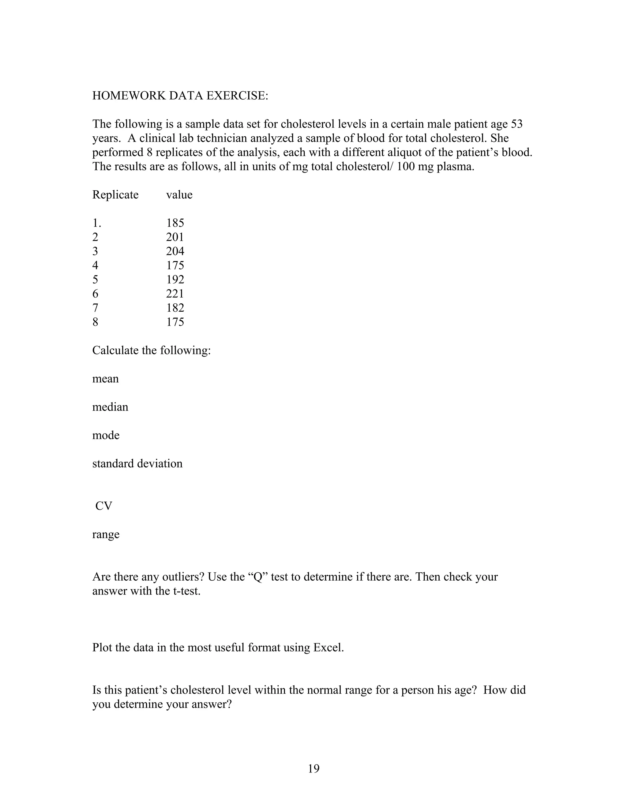 HOMEWORK DATA EXERCISE:

The following is a sample data set for cholesterol levels in a certain male patient age 53
years. A clinical lab technician analyzed a sample of blood for total cholesterol. She
performed 8 replicates of the analysis, each with a different aliquot of the patient’s blood.
The results are as follows, all in units of mg total cholesterol/ 100 mg plasma.

Replicate      value

1.             185
2              201
3              204
4              175
5              192
6              221
7              182
8              175

Calculate the following:

mean

median

mode

standard deviation


CV

range


Are there any outliers? Use the “Q” test to determine if there are. Then check your
answer with the t-test.



Plot the data in the most useful format using Excel.


Is this patient’s cholesterol level within the normal range for a person his age? How did
you determine your answer?




                                             19
 