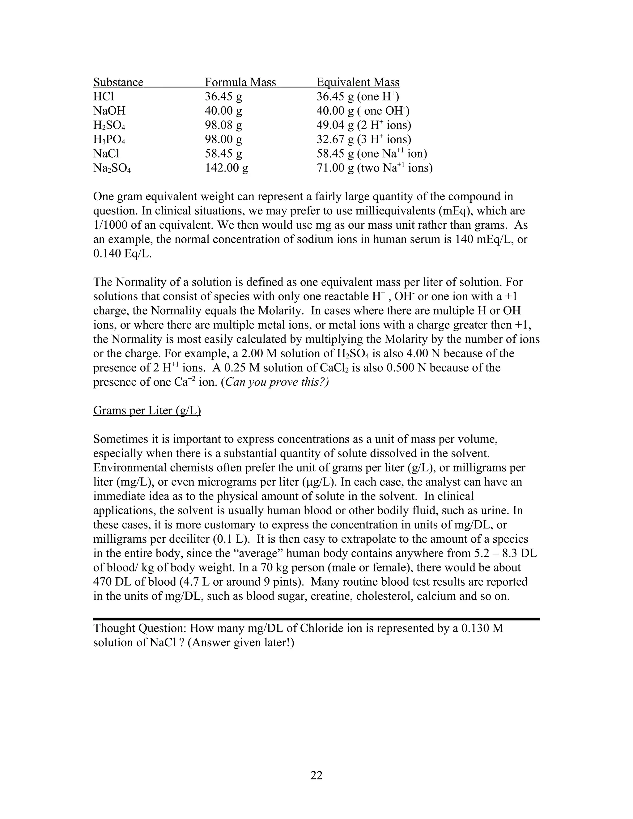 Substance               Formula Mass         Equivalent Mass
HCl                     36.45 g              36.45 g (one H+)
NaOH                    40.00 g              40.00 g ( one OH-)
H2SO4                   98.08 g              49.04 g (2 H+ ions)
H3PO4                   98.00 g              32.67 g (3 H+ ions)
NaCl                    58.45 g              58.45 g (one Na+1 ion)
Na2SO4                  142.00 g             71.00 g (two Na+1 ions)

One gram equivalent weight can represent a fairly large quantity of the compound in
question. In clinical situations, we may prefer to use milliequivalents (mEq), which are
1/1000 of an equivalent. We then would use mg as our mass unit rather than grams. As
an example, the normal concentration of sodium ions in human serum is 140 mEq/L, or
0.140 Eq/L.

The Normality of a solution is defined as one equivalent mass per liter of solution. For
solutions that consist of species with only one reactable H+ , OH- or one ion with a +1
charge, the Normality equals the Molarity. In cases where there are multiple H or OH
ions, or where there are multiple metal ions, or metal ions with a charge greater then +1,
the Normality is most easily calculated by multiplying the Molarity by the number of ions
or the charge. For example, a 2.00 M solution of H2SO4 is also 4.00 N because of the
presence of 2 H+1 ions. A 0.25 M solution of CaCl2 is also 0.500 N because of the
presence of one Ca+2 ion. (Can you prove this?)

Grams per Liter (g/L)

Sometimes it is important to express concentrations as a unit of mass per volume,
especially when there is a substantial quantity of solute dissolved in the solvent.
Environmental chemists often prefer the unit of grams per liter (g/L), or milligrams per
liter (mg/L), or even micrograms per liter (μg/L). In each case, the analyst can have an
immediate idea as to the physical amount of solute in the solvent. In clinical
applications, the solvent is usually human blood or other bodily fluid, such as urine. In
these cases, it is more customary to express the concentration in units of mg/DL, or
milligrams per deciliter (0.1 L). It is then easy to extrapolate to the amount of a species
in the entire body, since the “average” human body contains anywhere from 5.2 – 8.3 DL
of blood/ kg of body weight. In a 70 kg person (male or female), there would be about
470 DL of blood (4.7 L or around 9 pints). Many routine blood test results are reported
in the units of mg/DL, such as blood sugar, creatine, cholesterol, calcium and so on.

Thought Question: How many mg/DL of Chloride ion is represented by a 0.130 M
solution of NaCl ? (Answer given later!)




                                            22
 