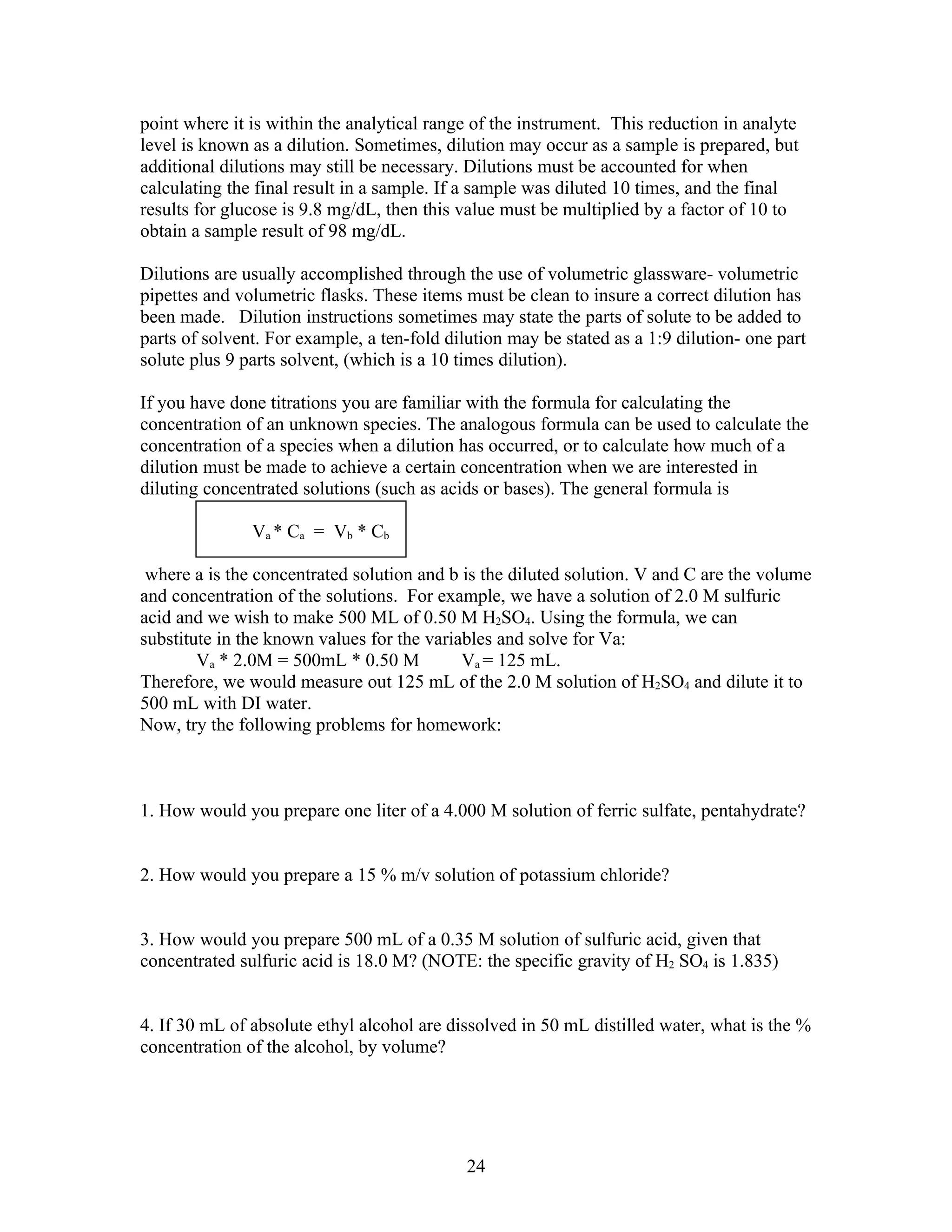 point where it is within the analytical range of the instrument. This reduction in analyte
level is known as a dilution. Sometimes, dilution may occur as a sample is prepared, but
additional dilutions may still be necessary. Dilutions must be accounted for when
calculating the final result in a sample. If a sample was diluted 10 times, and the final
results for glucose is 9.8 mg/dL, then this value must be multiplied by a factor of 10 to
obtain a sample result of 98 mg/dL.

Dilutions are usually accomplished through the use of volumetric glassware- volumetric
pipettes and volumetric flasks. These items must be clean to insure a correct dilution has
been made. Dilution instructions sometimes may state the parts of solute to be added to
parts of solvent. For example, a ten-fold dilution may be stated as a 1:9 dilution- one part
solute plus 9 parts solvent, (which is a 10 times dilution).

If you have done titrations you are familiar with the formula for calculating the
concentration of an unknown species. The analogous formula can be used to calculate the
concentration of a species when a dilution has occurred, or to calculate how much of a
dilution must be made to achieve a certain concentration when we are interested in
diluting concentrated solutions (such as acids or bases). The general formula is

               V a * Ca = V b * Cb

 where a is the concentrated solution and b is the diluted solution. V and C are the volume
and concentration of the solutions. For example, we have a solution of 2.0 M sulfuric
acid and we wish to make 500 ML of 0.50 M H2SO4. Using the formula, we can
substitute in the known values for the variables and solve for Va:
        Va * 2.0M = 500mL * 0.50 M          Va = 125 mL.
Therefore, we would measure out 125 mL of the 2.0 M solution of H2SO4 and dilute it to
500 mL with DI water.
Now, try the following problems for homework:



1. How would you prepare one liter of a 4.000 M solution of ferric sulfate, pentahydrate?


2. How would you prepare a 15 % m/v solution of potassium chloride?


3. How would you prepare 500 mL of a 0.35 M solution of sulfuric acid, given that
concentrated sulfuric acid is 18.0 M? (NOTE: the specific gravity of H2 SO4 is 1.835)


4. If 30 mL of absolute ethyl alcohol are dissolved in 50 mL distilled water, what is the %
concentration of the alcohol, by volume?




                                             24
 