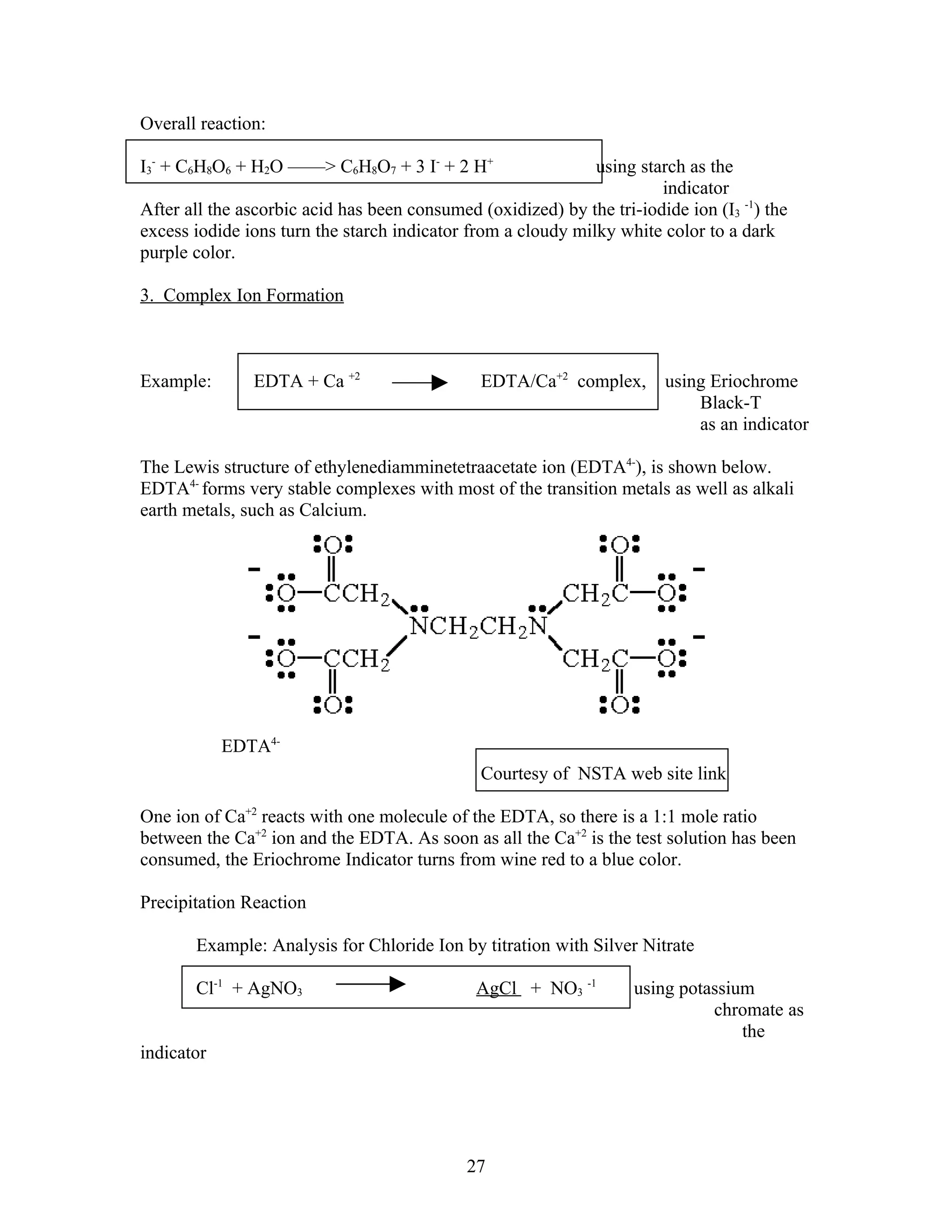 Overall reaction:

I3- + C6H8O6 + H2O ——> C6H8O7 + 3 I- + 2 H+                   using starch as the
                                                                       indicator
After all the ascorbic acid has been consumed (oxidized) by the tri-iodide ion (I3 -1) the
excess iodide ions turn the starch indicator from a cloudy milky white color to a dark
purple color.

3. Complex Ion Formation



Example:       EDTA + Ca +2                    EDTA/Ca+2 complex,       using Eriochrome
                                                                            Black-T
                                                                            as an indicator

The Lewis structure of ethylenediamminetetraacetate ion (EDTA4-), is shown below.
EDTA4- forms very stable complexes with most of the transition metals as well as alkali
earth metals, such as Calcium.




            EDTA4-
                                               Courtesy of NSTA web site link

One ion of Ca+2 reacts with one molecule of the EDTA, so there is a 1:1 mole ratio
between the Ca+2 ion and the EDTA. As soon as all the Ca+2 is the test solution has been
consumed, the Eriochrome Indicator turns from wine red to a blue color.

Precipitation Reaction

       Example: Analysis for Chloride Ion by titration with Silver Nitrate

       Cl-1 + AgNO3                           AgCl + NO3 -1         using potassium
                                                                              chromate as
                                                                                  the
indicator




                                             27
 