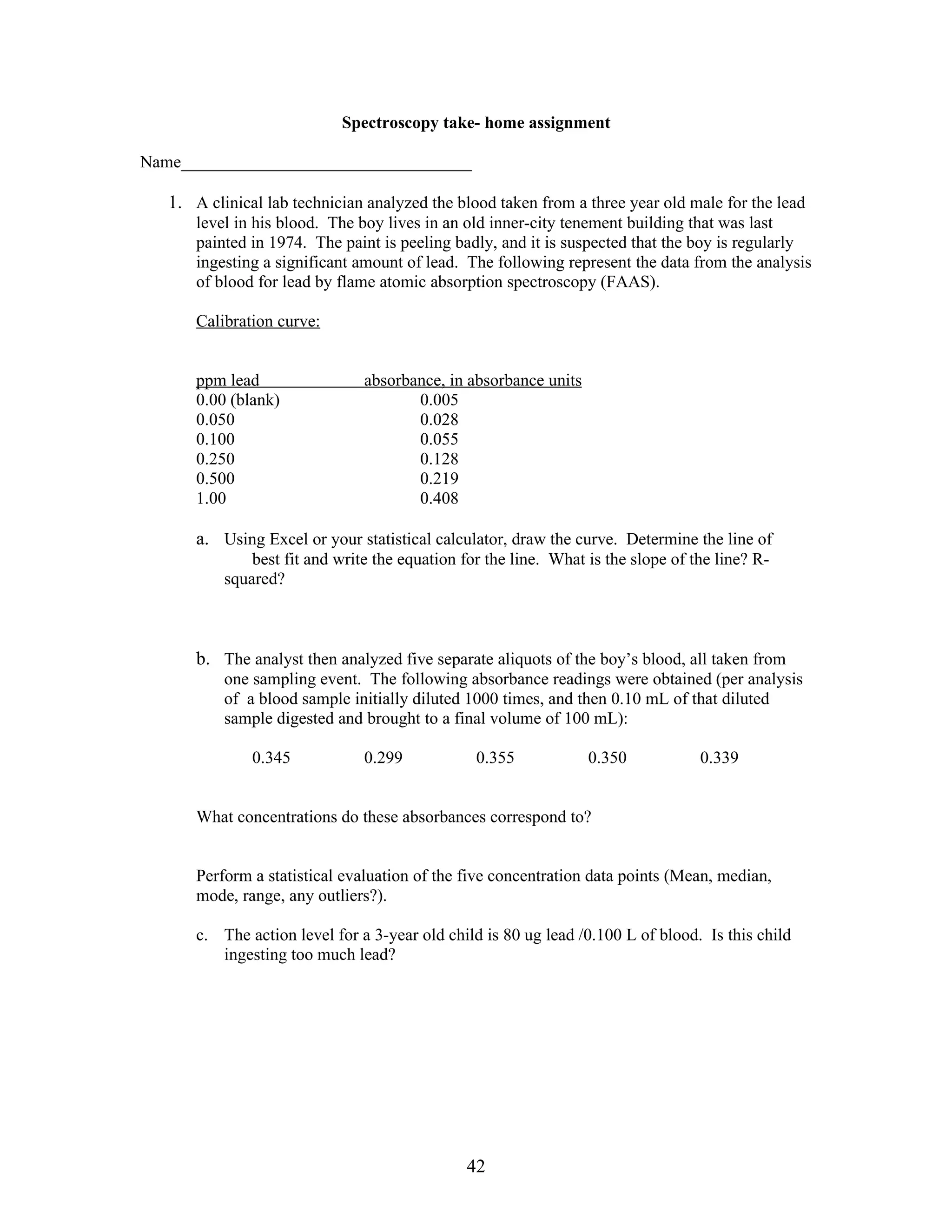 Spectroscopy take- home assignment

Name__________________________________

   1. A clinical lab technician analyzed the blood taken from a three year old male for the lead
       level in his blood. The boy lives in an old inner-city tenement building that was last
       painted in 1974. The paint is peeling badly, and it is suspected that the boy is regularly
       ingesting a significant amount of lead. The following represent the data from the analysis
       of blood for lead by flame atomic absorption spectroscopy (FAAS).

       Calibration curve:


       ppm lead                 absorbance, in absorbance units
       0.00 (blank)                    0.005
       0.050                           0.028
       0.100                           0.055
       0.250                           0.128
       0.500                           0.219
       1.00                            0.408

       a. Using Excel or your statistical calculator, draw the curve. Determine the line of
               best fit and write the equation for the line. What is the slope of the line? R-
           squared?



       b. The analyst then analyzed five separate aliquots of the boy’s blood, all taken from
           one sampling event. The following absorbance readings were obtained (per analysis
           of a blood sample initially diluted 1000 times, and then 0.10 mL of that diluted
           sample digested and brought to a final volume of 100 mL):

               0.345            0.299            0.355            0.350            0.339


       What concentrations do these absorbances correspond to?


       Perform a statistical evaluation of the five concentration data points (Mean, median,
       mode, range, any outliers?).

       c. The action level for a 3-year old child is 80 ug lead /0.100 L of blood. Is this child
          ingesting too much lead?




                                               42
 