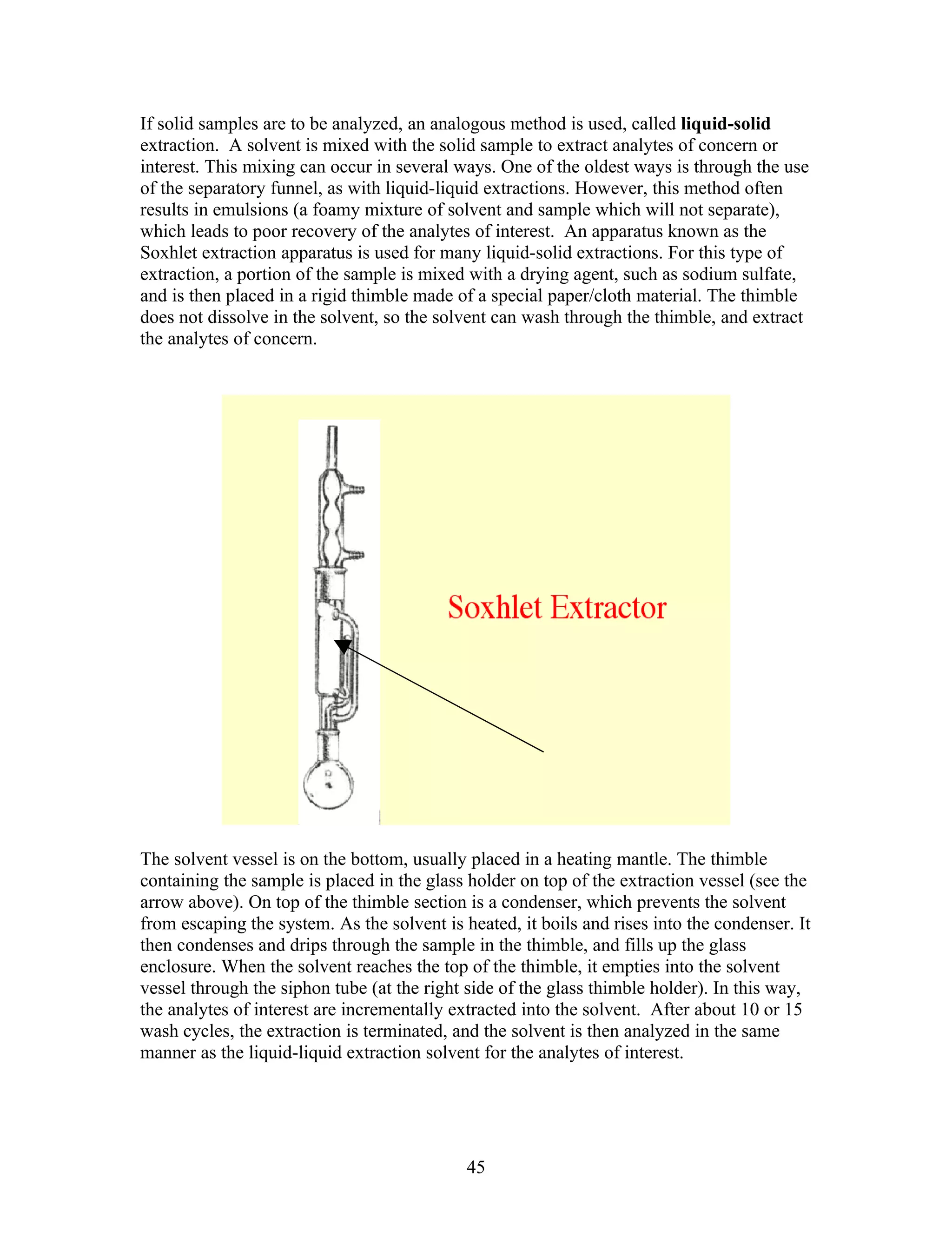 If solid samples are to be analyzed, an analogous method is used, called liquid-solid
extraction. A solvent is mixed with the solid sample to extract analytes of concern or
interest. This mixing can occur in several ways. One of the oldest ways is through the use
of the separatory funnel, as with liquid-liquid extractions. However, this method often
results in emulsions (a foamy mixture of solvent and sample which will not separate),
which leads to poor recovery of the analytes of interest. An apparatus known as the
Soxhlet extraction apparatus is used for many liquid-solid extractions. For this type of
extraction, a portion of the sample is mixed with a drying agent, such as sodium sulfate,
and is then placed in a rigid thimble made of a special paper/cloth material. The thimble
does not dissolve in the solvent, so the solvent can wash through the thimble, and extract
the analytes of concern.




The solvent vessel is on the bottom, usually placed in a heating mantle. The thimble
containing the sample is placed in the glass holder on top of the extraction vessel (see the
arrow above). On top of the thimble section is a condenser, which prevents the solvent
from escaping the system. As the solvent is heated, it boils and rises into the condenser. It
then condenses and drips through the sample in the thimble, and fills up the glass
enclosure. When the solvent reaches the top of the thimble, it empties into the solvent
vessel through the siphon tube (at the right side of the glass thimble holder). In this way,
the analytes of interest are incrementally extracted into the solvent. After about 10 or 15
wash cycles, the extraction is terminated, and the solvent is then analyzed in the same
manner as the liquid-liquid extraction solvent for the analytes of interest.




                                             45
 
