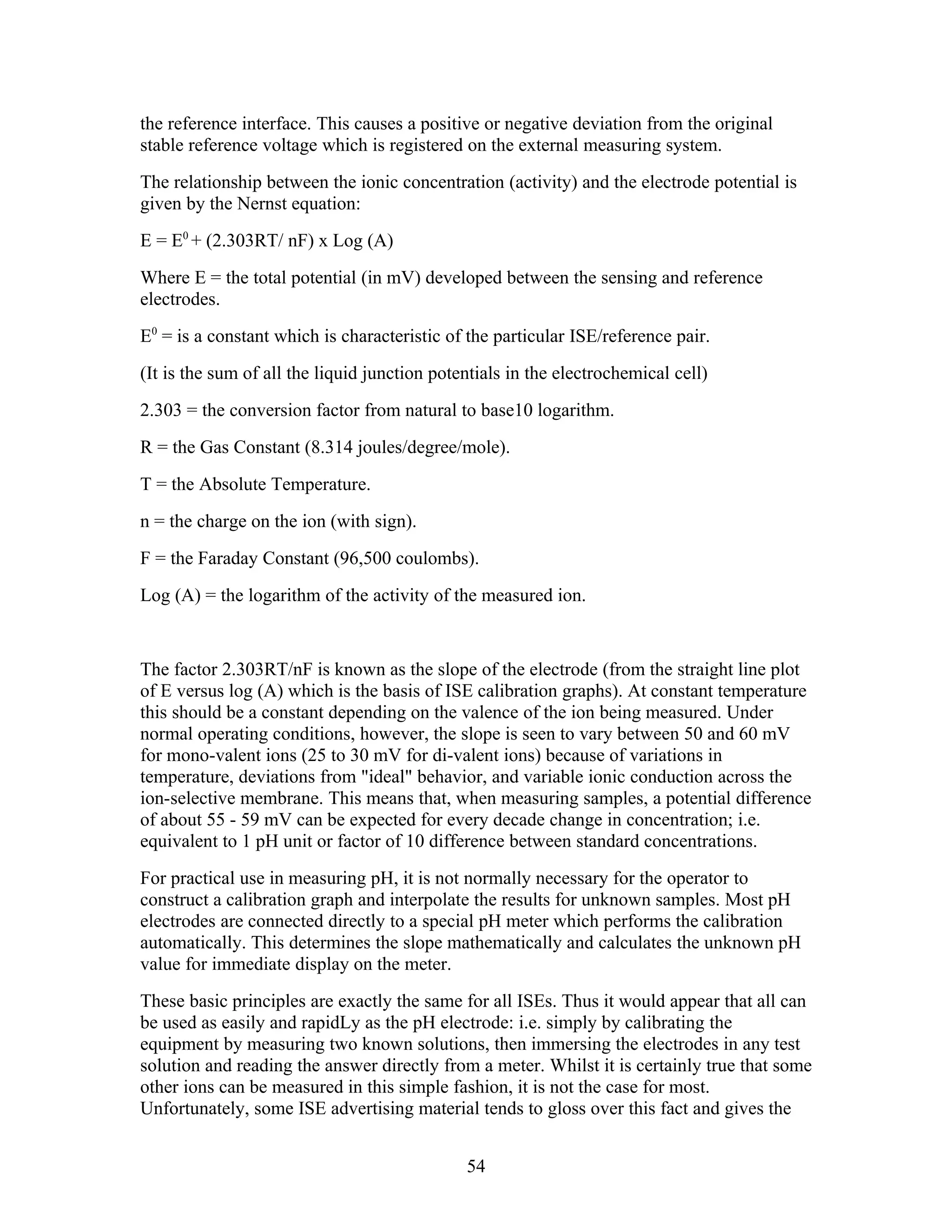 the reference interface. This causes a positive or negative deviation from the original
stable reference voltage which is registered on the external measuring system.
The relationship between the ionic concentration (activity) and the electrode potential is
given by the Nernst equation:
E = E0 + (2.303RT/ nF) x Log (A)
Where E = the total potential (in mV) developed between the sensing and reference
electrodes.
E0 = is a constant which is characteristic of the particular ISE/reference pair.
(It is the sum of all the liquid junction potentials in the electrochemical cell)
2.303 = the conversion factor from natural to base10 logarithm.
R = the Gas Constant (8.314 joules/degree/mole).
T = the Absolute Temperature.
n = the charge on the ion (with sign).
F = the Faraday Constant (96,500 coulombs).
Log (A) = the logarithm of the activity of the measured ion.


The factor 2.303RT/nF is known as the slope of the electrode (from the straight line plot
of E versus log (A) which is the basis of ISE calibration graphs). At constant temperature
this should be a constant depending on the valence of the ion being measured. Under
normal operating conditions, however, the slope is seen to vary between 50 and 60 mV
for mono-valent ions (25 to 30 mV for di-valent ions) because of variations in
temperature, deviations from "ideal" behavior, and variable ionic conduction across the
ion-selective membrane. This means that, when measuring samples, a potential difference
of about 55 - 59 mV can be expected for every decade change in concentration; i.e.
equivalent to 1 pH unit or factor of 10 difference between standard concentrations.
For practical use in measuring pH, it is not normally necessary for the operator to
construct a calibration graph and interpolate the results for unknown samples. Most pH
electrodes are connected directly to a special pH meter which performs the calibration
automatically. This determines the slope mathematically and calculates the unknown pH
value for immediate display on the meter.
These basic principles are exactly the same for all ISEs. Thus it would appear that all can
be used as easily and rapidLy as the pH electrode: i.e. simply by calibrating the
equipment by measuring two known solutions, then immersing the electrodes in any test
solution and reading the answer directly from a meter. Whilst it is certainly true that some
other ions can be measured in this simple fashion, it is not the case for most.
Unfortunately, some ISE advertising material tends to gloss over this fact and gives the


                                              54
 