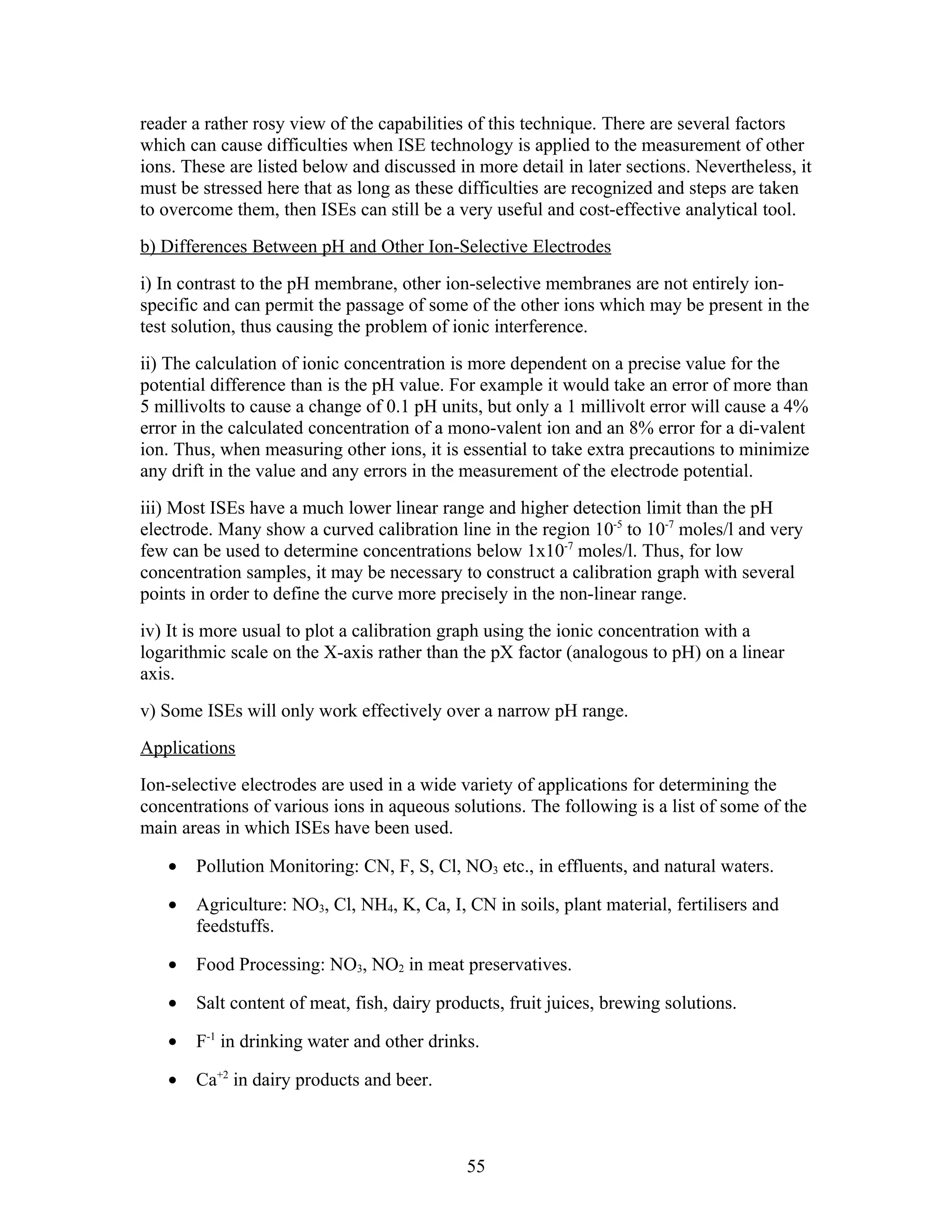 reader a rather rosy view of the capabilities of this technique. There are several factors
which can cause difficulties when ISE technology is applied to the measurement of other
ions. These are listed below and discussed in more detail in later sections. Nevertheless, it
must be stressed here that as long as these difficulties are recognized and steps are taken
to overcome them, then ISEs can still be a very useful and cost-effective analytical tool.
b) Differences Between pH and Other Ion-Selective Electrodes
i) In contrast to the pH membrane, other ion-selective membranes are not entirely ion-
specific and can permit the passage of some of the other ions which may be present in the
test solution, thus causing the problem of ionic interference.
ii) The calculation of ionic concentration is more dependent on a precise value for the
potential difference than is the pH value. For example it would take an error of more than
5 millivolts to cause a change of 0.1 pH units, but only a 1 millivolt error will cause a 4%
error in the calculated concentration of a mono-valent ion and an 8% error for a di-valent
ion. Thus, when measuring other ions, it is essential to take extra precautions to minimize
any drift in the value and any errors in the measurement of the electrode potential.
iii) Most ISEs have a much lower linear range and higher detection limit than the pH
electrode. Many show a curved calibration line in the region 10-5 to 10-7 moles/l and very
few can be used to determine concentrations below 1x10-7 moles/l. Thus, for low
concentration samples, it may be necessary to construct a calibration graph with several
points in order to define the curve more precisely in the non-linear range.
iv) It is more usual to plot a calibration graph using the ionic concentration with a
logarithmic scale on the X-axis rather than the pX factor (analogous to pH) on a linear
axis.
v) Some ISEs will only work effectively over a narrow pH range.
Applications
Ion-selective electrodes are used in a wide variety of applications for determining the
concentrations of various ions in aqueous solutions. The following is a list of some of the
main areas in which ISEs have been used.

   •   Pollution Monitoring: CN, F, S, Cl, NO3 etc., in effluents, and natural waters.

   •   Agriculture: NO3, Cl, NH4, K, Ca, I, CN in soils, plant material, fertilisers and
       feedstuffs.

   •   Food Processing: NO3, NO2 in meat preservatives.

   •   Salt content of meat, fish, dairy products, fruit juices, brewing solutions.

   •   F-1 in drinking water and other drinks.

   •   Ca+2 in dairy products and beer.



                                             55
 