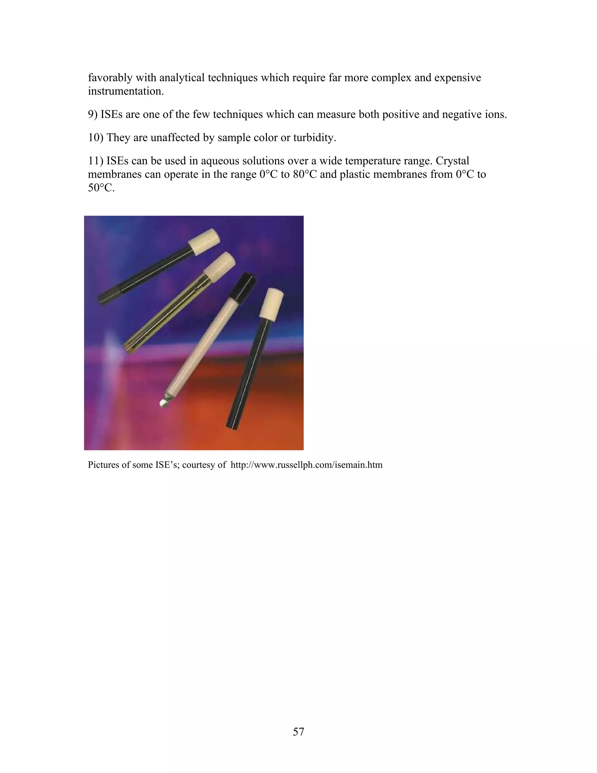 favorably with analytical techniques which require far more complex and expensive
instrumentation.
9) ISEs are one of the few techniques which can measure both positive and negative ions.
10) They are unaffected by sample color or turbidity.
11) ISEs can be used in aqueous solutions over a wide temperature range. Crystal
membranes can operate in the range 0°C to 80°C and plastic membranes from 0°C to
50°C.




Pictures of some ISE’s; courtesy of http://www.russellph.com/isemain.htm




                                                  57
 