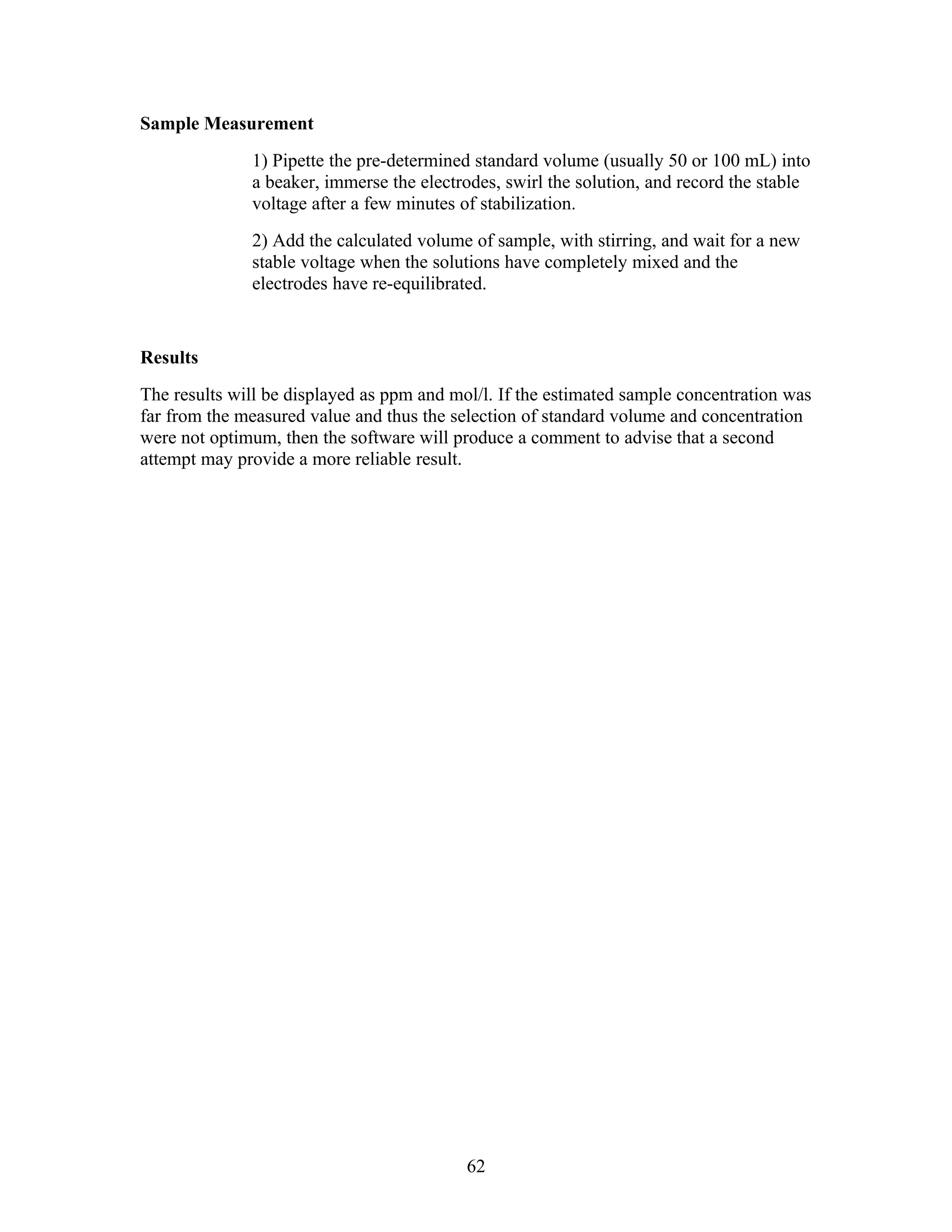 Sample Measurement
              1) Pipette the pre-determined standard volume (usually 50 or 100 mL) into
              a beaker, immerse the electrodes, swirl the solution, and record the stable
              voltage after a few minutes of stabilization.
              2) Add the calculated volume of sample, with stirring, and wait for a new
              stable voltage when the solutions have completely mixed and the
              electrodes have re-equilibrated.


Results
The results will be displayed as ppm and mol/l. If the estimated sample concentration was
far from the measured value and thus the selection of standard volume and concentration
were not optimum, then the software will produce a comment to advise that a second
attempt may provide a more reliable result.




                                           62
 