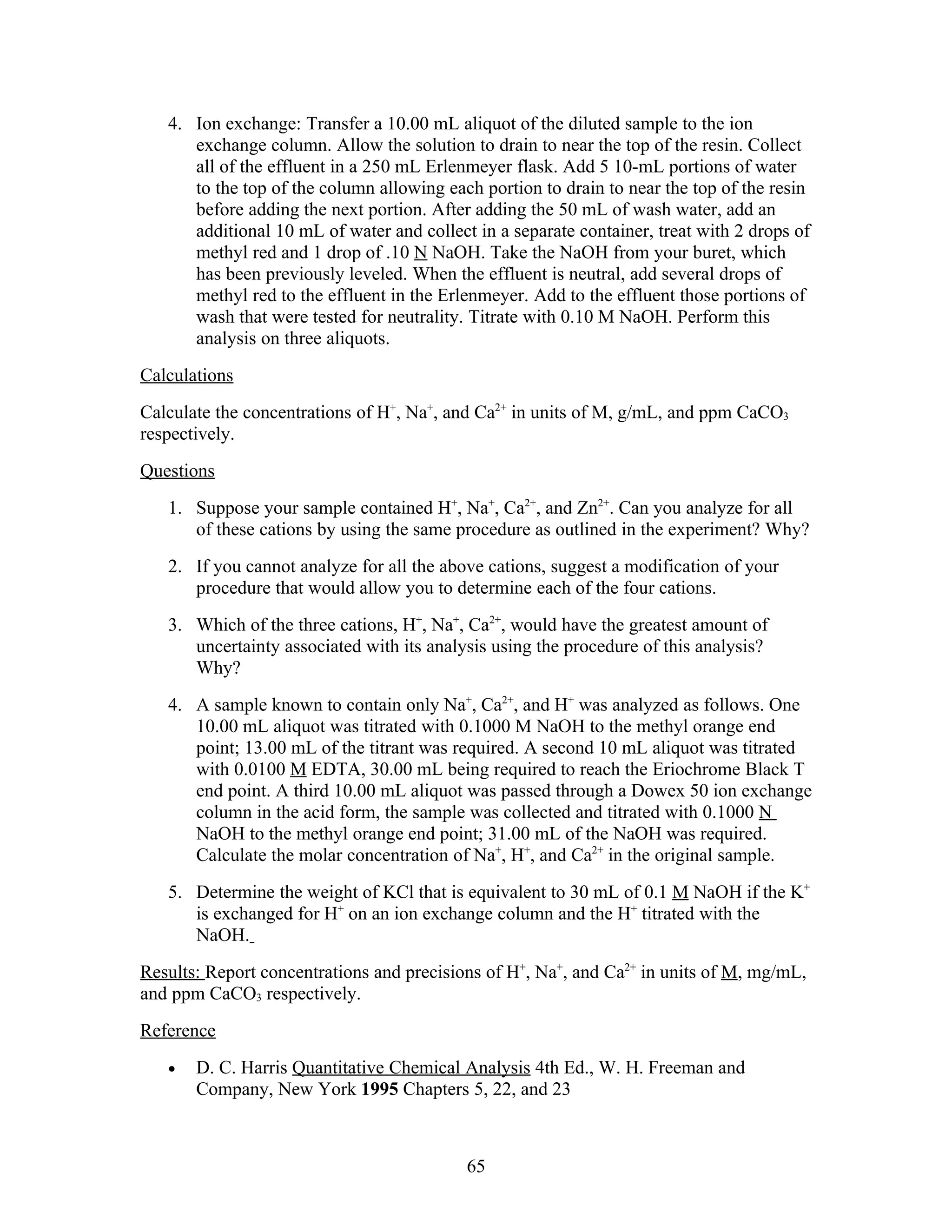 4. Ion exchange: Transfer a 10.00 mL aliquot of the diluted sample to the ion
      exchange column. Allow the solution to drain to near the top of the resin. Collect
      all of the effluent in a 250 mL Erlenmeyer flask. Add 5 10-mL portions of water
      to the top of the column allowing each portion to drain to near the top of the resin
      before adding the next portion. After adding the 50 mL of wash water, add an
      additional 10 mL of water and collect in a separate container, treat with 2 drops of
      methyl red and 1 drop of .10 N NaOH. Take the NaOH from your buret, which
      has been previously leveled. When the effluent is neutral, add several drops of
      methyl red to the effluent in the Erlenmeyer. Add to the effluent those portions of
      wash that were tested for neutrality. Titrate with 0.10 M NaOH. Perform this
      analysis on three aliquots.
Calculations
Calculate the concentrations of H+, Na+, and Ca2+ in units of M, g/mL, and ppm CaCO3
respectively.
Questions
   1. Suppose your sample contained H+, Na+, Ca2+, and Zn2+. Can you analyze for all
      of these cations by using the same procedure as outlined in the experiment? Why?
   2. If you cannot analyze for all the above cations, suggest a modification of your
      procedure that would allow you to determine each of the four cations.
   3. Which of the three cations, H+, Na+, Ca2+, would have the greatest amount of
      uncertainty associated with its analysis using the procedure of this analysis?
      Why?
   4. A sample known to contain only Na+, Ca2+, and H+ was analyzed as follows. One
      10.00 mL aliquot was titrated with 0.1000 M NaOH to the methyl orange end
      point; 13.00 mL of the titrant was required. A second 10 mL aliquot was titrated
      with 0.0100 M EDTA, 30.00 mL being required to reach the Eriochrome Black T
      end point. A third 10.00 mL aliquot was passed through a Dowex 50 ion exchange
      column in the acid form, the sample was collected and titrated with 0.1000 N
      NaOH to the methyl orange end point; 31.00 mL of the NaOH was required.
      Calculate the molar concentration of Na+, H+, and Ca2+ in the original sample.
   5. Determine the weight of KCl that is equivalent to 30 mL of 0.1 M NaOH if the K+
      is exchanged for H+ on an ion exchange column and the H+ titrated with the
      NaOH.
Results: Report concentrations and precisions of H+, Na+, and Ca2+ in units of M, mg/mL,
and ppm CaCO3 respectively.
Reference
   •   D. C. Harris Quantitative Chemical Analysis 4th Ed., W. H. Freeman and
       Company, New York 1995 Chapters 5, 22, and 23



                                           65
 
