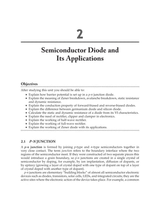 2
Semiconductor Diode and
Its Applications
Objectives
After studying this unit you should be able to:
	 ∑	 Explain how barrier potential is set up in a p-n junction diode.
	 ∑	 Explain the meaning of Zener breakdown, avalanche breakdown, static resistance
and dynamic resistance.
	 ∑	 Explain the conduction property of forward-biased and reverse-biased diodes.
	 ∑	 Explain the difference between germanium diode and silicon diode.
	 ∑	 Calculate the static and dynamic resistance of a diode from its VI characteristics.
	 ∑	 Explain the need of rectifier, clipper and clamper in electronics.
	 ∑	 Explain the working of half-wave rectifier.
	 ∑	 Explain the working of full-wave rectifier.
	 ∑	 Explain the working of Zener diode with its applications.
2.1  p-n Junction
A p-n junction is formed by joining p-type and n-type semiconductors together in
very close contact. The term junction refers to the boundary interface where the two
regions of the semiconductor meet. If they were constructed of two separate pieces this
would introduce a grain boundary, so p-n junctions are created in a single crystal of
semiconductor by doping, for example, by ion implantation, diffusion of dopants, or
by epitaxy (growing a layer of crystal doped with one type of dopant on top of a layer
of crystal doped with another type of dopant).
p-n junctions are elementary “building blocks” of almost all semiconductor electronic
devices such as diodes, transistors, solar cells, LEDs, and integrated circuits; they are the
active sites where the electronic action of the device takes place. For example, a common
 